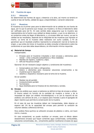 Página 52 Manual de Carreteras: Suelos, Geología, Geotecnia y Pavimentos
Sección: Suelos y Pavimentos
Versión abril 2014
5.5 Fuentes de agua
5.5.1 Ubicación
Se determinará las fuentes de agua y distancia a la obra, así mismo se tendrá en
cuenta el tipo de fuente, calidad de agua y disponibilidad y variación estacional.
5.5.2 Muestreo
El muestreo es el primer paso para la determinación de la calidad de una fuente de
agua, por lo que la persona que recoge una muestra y la lleva al laboratorio debe
ser calificada para tal fin. En este sentido debe asegurarse que la muestra sea
representativa de la fuente cuya calidad se desea evaluar, y que no se deteriore, ni
se contamine antes de llegar al laboratorio, y, el envase debe ser nuevo; ya que la
calidad de los resultados, depende de la integridad de las muestras que ingresan al
mismo. La toma de la muestra debe realizarse con sumo cuidado, a fin de
garantizar que el resultado analítico represente la composición real de la fuente de
origen, y que antes de iniciar el muestreo se debe consultar al laboratorio sobre las
condiciones en que éste debe desarrollarse y la información mínima requerida.
a) Material de Campo
Indispensable:
 Envases para el muestreo (rotulados o bien envases y elementos para
rotular - cinta o etiqueta autoadhesiva y fibra indeleble)
 Planillas de registro, cuaderno y lápiz.
 GPS de frecuencia simple
Opcional: De ser necesario (según objetivo y condiciones del muestreo):
 Conservadora con hielo o refrigerantes.
 Gotero o elementos para incorporar soluciones conservantes a las
muestras que lo requieran.
 Jabalina o dispositivo necesario para la toma de la muestra.
De ser posible:
 Medidor de pH portátil.
 Conductivímetro portátil.
 Termómetro.
 Agua destilada para la limpieza de los electrodos y sondas.
b) Envase
Según los análisis que vayan a realizarse se definirá el tipo de envase a utilizar.
El mismo estará en función de la cantidad de muestra a tomar y de la
necesidad de dejar (en análisis microbiológicos) o no (en la mayoría de los
análisis) una cámara de aire, o un espacio para mezclas o para el agregado de
algún reactivo que permita la conservación de la muestra.
En el caso de que las muestras deban ser transportadas, debe dejarse un
espacio del 1% de la capacidad del envase para permitir la variación de
volumen debida a diferencia térmica.
Para análisis físico-químico se utilizarán envases de plástico o vidrio, con buen
cierre y nuevos.
En caso excepcional, se puede reutilizar un envase, para el efecto deben
desestimarse envases que hayan contenido agua contaminada, combustibles,
soluciones concentradas, etc.; únicamente podrían reutilizarse envases de agua
 