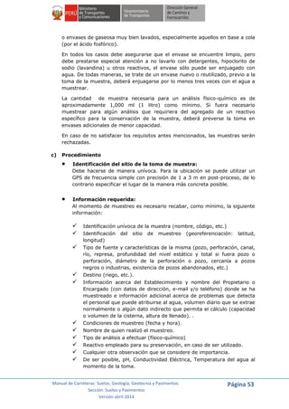 Manual de Carreteras: Suelos, Geología, Geotecnia y Pavimentos
Sección: Suelos y Pavimentos
Versión abril 2014
Página 53
o envases de gaseosa muy bien lavados, especialmente aquellos en base a cola
(por el ácido fosfórico).
En todos los casos debe asegurarse que el envase se encuentre limpio, pero
debe prestarse especial atención a no lavarlo con detergentes, hipoclorito de
sodio (lavandina) u otros reactivos, el envase sólo puede ser enjuagado con
agua. De todas maneras, se trate de un envase nuevo o reutilizado, previo a la
toma de la muestra, deberá enjuagarse por lo menos tres veces con el agua a
muestrear.
La cantidad de muestra necesaria para un análisis físico-químico es de
aproximadamente 1,000 ml (1 litro) como mínimo. Si fuera necesario
muestrear para algún análisis que requiriera del agregado de un reactivo
específico para la conservación de la muestra, deberá preverse la toma en
envases adicionales de menor capacidad.
En caso de no satisfacer los requisitos antes mencionados, las muestras serán
rechazadas.
c) Procedimiento
 Identificación del sitio de la toma de muestra:
Debe hacerse de manera unívoca. Para la ubicación se puede utilizar un
GPS de frecuencia simple con precisión de 1 a 3 m en post-proceso, de lo
contrario especificar el lugar de la manera más concreta posible.
 Información requerida:
Al momento de muestreo es necesario recabar, como mínimo, la siguiente
información:
 Identificación unívoca de la muestra (nombre, código, etc.)
 Identificación del sitio de muestreo (georeferenciación: latitud,
longitud)
 Tipo de fuente y características de la misma (pozo, perforación, canal,
río, represa, profundidad del nivel estático y total si fuera pozo o
perforación, diámetro de la perforación o pozo, cercanía a pozos
negros o industrias, existencia de pozos abandonados, etc.)
 Destino (riego, etc.).
 Información acerca del Establecimiento y nombre del Propietario o
Encargado (con datos de dirección, e-mail y/o teléfono) donde se ha
muestreado e información adicional acerca de problemas que detecta
el personal que puede atribuirse al agua, volumen diario que se extrae
normalmente o algún dato indirecto que permita el cálculo (capacidad
o volumen de la cisterna, altura de llenado). .
 Condiciones de muestreo (fecha y hora).
 Nombre de quien realizó el muestreo.
 Tipo de análisis a efectuar (físico-químico)
 Reactivo empleado para su preservación, en caso de ser utilizado.
 Cualquier otra observación que se considere de importancia.
 De ser posible, pH, Conductividad Eléctrica, Temperatura del agua al
momento de la toma.
 