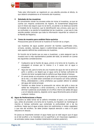 Página 54 Manual de Carreteras: Suelos, Geología, Geotecnia y Pavimentos
Sección: Suelos y Pavimentos
Versión abril 2014
Toda esta información se registrará en una planilla prevista al efecto, la
que deberá completarse en el momento del muestreo.
 Rotulado de las muestras:
Es conveniente rotular los envases antes de iniciar el muestreo, ya que se
cuenta con mejores condiciones de higiene. Es fundamental asegurarse
que el rótulo sea seguro (que no se borre, se pierda o se destruya durante
el traslado de la muestra); que la identificación sea unívoca, para que no
se confundan o se pierda la trazabilidad de las muestras; y que sea lo más
sencilla posible (recordar que toda la información requerida se volcará en
la Planilla de Registro).
 Toma de muestra para análisis físico-químico
Precauciones para la toma de la muestra en función de su origen.
Las muestras de agua pueden provenir de fuentes superficiales (ríos,
arroyos, canales, represas, lagos) o subterráneas (pozos, perforaciones) y
este aspecto definirá las condiciones de muestreo.
En función de la fuente que se vaya a muestrear, y para asegurar que la
muestra sea lo más representativa posible del total, se tendrán en cuenta
las siguientes consideraciones:
 Cualquiera sea la fuente de agua, previo a la toma de la muestra, se
enjuagará el envase por lo menos 2 a 3 veces con el agua a
muestrear.
 Agua de red, para la toma de una muestra de agua de red se abrirá el
grifo o canilla y se dejará que el agua corra el tiempo suficiente de
manera de tener purgada toda la cañería que llega desde el tanque.
 El ramal donde se encuentre el grifo debe ser el principal, proveniente
de la red, y no debe estar conectado en el trayecto con otras cañerías,
filtros, ablandadores u otros artefactos que puedan alterar la calidad
del agua del ramal principal.
 También se debe tomar la precaución de retirar del grifo o boca de
salida las mangueras u otros accesorios, y de limpiarlo tratando de
eliminar sustancias acumuladas en el orificio interno de salida del agua
y en el reborde externo, dejando correr agua libremente para arrastrar
cualquier residuo.
d) Agua de Perforaciones o Pozos
La muestra se debe tomar de la cañería inmediata al pozo y es conveniente
que, antes de proceder a la toma de la muestra, la impulsión se mantenga en
marcha el tiempo suficiente que contemple la profundidad del o de los
acuíferos, hasta que el agua emerja clara (sin sedimentos ni restos vegetales)
y que sea del acuífero. Se debe prestar especial atención a esto si el pozo
estuviera en desuso.
En pozos es importante extraer el agua hasta que se esté seguro que el agua
es el del acuífero y no mezclada con la superficial y sin impurezas vegetales o
de animales (estas cosas invalidan totalmente el análisis posterior).
 