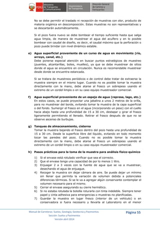 Manual de Carreteras: Suelos, Geología, Geotecnia y Pavimentos
Sección: Suelos y Pavimentos
Versión abril 2014
Página 55
No se debe permitir el traslado ni recepción de muestras con olor, producto de
materia orgánica en descomposición. Estas muestras no son representativas y
se descartarán automáticamente.
Si el pozo fuera nuevo se debe bombear el tiempo suficiente hasta que salga
agua limpia, de manera de muestrear el agua del acuífero y en lo posible
bombear con caudal de diseño, es decir, el caudal máximo que la perforación o
pozo puede brindar con nivel dinámico estable.
e) Agua superficial proveniente de un curso de agua en movimiento (río,
arroyo, canal, etc.)
Debe ponerse especial atención en buscar puntos estratégicos de muestreo
(puentes, alcantarillas, botes, muelles), ya que se debe muestrear de sitios
donde el agua se encuentre en circulación. Nunca es recomendable muestrear
desde donde se encuentra estancada.
Si se tratara de muestreos periódicos o de control debe tratar de extraerse la
muestra siempre en el mismo lugar. Cuando no es posible tomar la muestra
directamente con la mano, debe atarse al frasco un sobrepeso usando el
extremo de un cordel limpio o en su caso equipo muestreador comercial.
f) Agua superficial proveniente de un espejo de agua (represa, lago, etc.)
En estos casos, se puede proyectar una jabalina a unos 2 metros de la orilla,
para no muestrear del borde, evitando tomar la muestra de la capa superficial
o del fondo. Sumergir el frasco en el agua (incorporando un peso) con el cuello
hacia abajo hasta una profundidad de 15 a 30 cm, destapar y girar el frasco
ligeramente permitiendo el llenado. Retirar el frasco después de que no se
observe ascenso de burbujas.
g) Tanques de almacenamiento, cisterna
Tomar la muestra bajando el frasco dentro del pozo hasta una profundidad de
15 a 30 cm. Desde la superficie libre del líquido, evitando en todo momento
tocar las paredes del pozo. Cuando no es posible tomar la muestra
directamente con la mano, debe atarse al frasco un sobrepeso usando el
extremo de un cordel limpio o en su caso equipo muestreador comercial.
h) Pasos prácticos para la toma de la muestra para análisis físico-químico
1) Si el envase está rotulado verificar que sea el correcto.
2) Que el envase tenga una capacidad de por lo menos 1 litro.
3) Enjuagar 2 a 3 veces con la fuente de agua que se va a muestrear,
desechando el agua de enjuague.
4) Recoger la muestra sin dejar cámara de aire. Se puede dejar un mínimo
sin llenar que permita la variación de volumen debida a potenciales
diferencias térmicas. Si se le va a agregar algún conservante contemplar el
volumen necesario para el mismo.
5) Cerrar el envase asegurando su cierre hermético.
6) Si no estaba rotulada la botella roturarla con tinta indeleble. Siempre tener
papel y cinta adhesiva para emergencias o muestras no planificadas.
7) Guardar la muestra en lugar fresco (interior de un vehículo) o en
conservadora si fuera necesario y llevarla al Laboratorio en el menor
 