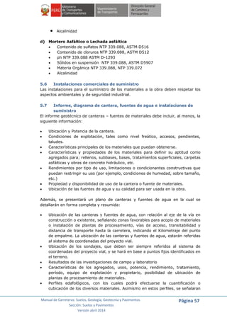 Manual de Carreteras: Suelos, Geología, Geotecnia y Pavimentos
Sección: Suelos y Pavimentos
Versión abril 2014
Página 57
 Alcalinidad
d) Mortero Asfáltico o Lechada asfáltica
 Contenido de sulfatos NTP 339.088, ASTM D516
 Contenido de cloruros NTP 339.088, ASTM D512
 ph NTP 339.088 ASTM D-1293
 Sólidos en suspensión NTP 339.088, ASTM D5907
 Materia Orgánica NTP 339.088, NTP 339.072
 Alcalinidad
5.6 Instalaciones comerciales de suministro
Las instalaciones para el suministro de los materiales a la obra deben respetar los
aspectos ambientales y de seguridad industrial.
5.7 Informe, diagrama de cantera, fuentes de agua e instalaciones de
suministro
El informe geotécnico de canteras – fuentes de materiales debe incluir, al menos, la
siguiente información:
 Ubicación y Potencia de la cantera.
 Condiciones de explotación, tales como nivel freático, accesos, pendientes,
taludes.
 Características principales de los materiales que puedan obtenerse.
 Características y propiedades de los materiales para definir su aptitud como
agregados para; rellenos, subbases, bases, tratamientos superficiales, carpetas
asfálticas y obras de concreto hidráulico, etc.
 Rendimientos por tipo de uso, limitaciones o condicionantes constructivas que
puedan restringir su uso (por ejemplo, condiciones de humedad, sobre tamaño,
etc.)
 Propiedad y disponibilidad de uso de la cantera o fuente de materiales.
 Ubicación de las fuentes de agua y su calidad para ser usada en la obra.
Además, se presentará un plano de canteras y fuentes de agua en la cual se
detallarán en forma completa y resumida:
 Ubicación de las canteras y fuentes de agua, con relación al eje de la vía en
construcción o existente, señalando zonas favorables para acopio de materiales
o instalación de plantas de procesamiento, vías de acceso, transitabilidad y
distancia de transporte hasta la carretera, indicando el Kilometraje del punto
de empalme. La ubicación de las canteras y fuentes de agua, estarán referidas
al sistema de coordenadas del proyecto vial.
 Ubicación de los sondajes, que deben ser siempre referidos al sistema de
coordenadas del proyecto vial, y se hará en base a puntos fijos identificados en
el terreno.
 Resultados de las investigaciones de campo y laboratorio
 Características de los agregados, usos, potencia, rendimiento, tratamiento,
período, equipo de explotación y propietario, posibilidad de ubicación de
plantas de procesamiento de materiales.
 Perfiles edafológicos, con los cuales podrá efectuarse la cuantificación o
cubicación de los diversos materiales. Asimismo en estos perfiles, se señalaran
 