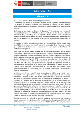 Manual de Carreteras: Suelos, Geología, Geotecnia y Pavimentos
Sección: Suelos y Pavimentos
Versión abril 2014
Página 61
CAPÍTULO VI
TRÁFICO VIAL
6.1 Conocimento de la demanda para estudios
La demanda del tráfico es un aspecto esencial que el Ingeniero necesita conocer
con relativa y suficiente precisión, para planificar y diseñar con éxito muchos
aspectos de la vialidad, entre ellos el diseño del pavimento y el de la plataforma del
camino.
En lo que corresponde a la Sección de Suelos y Pavimentos de este manual, la
necesidad de información del tráfico se define desde dos puntos de vista: el diseño
estructural del pavimento y el de la capacidad de los tramos viales para conocer
hasta que límites de volúmenes de tráfico puede estimarse crecerá la demanda que
afectará a la estructura vial durante el período del análisis vial adoptado para un
estudio.
El estudio de tráfico deberá proporcionar la información del índice medio diario
anual (IMDA) para cada tramo vial materia de un estudio. Es conveniente para ello
que los Términos de Referencia de cada estudio ya proporcionen la identificación de
los tramos homogéneos.
Para cada uno de los tramos además de la demanda volumétrica actual deberá
conocerse la clasificación por tipo de vehículos. El cálculo del IMDA requiere de los
índices de variación mensual, información que el MTC dispone y puede proporcionar
de los registros continuos que obtiene actualmente en las estaciones existentes de
peaje y de pesaje del propio MTC y de las correspondientes a los contratos de
concesiones viales. La existencia de esta información es importante para construir
una base de datos muy útil, como referencia regional que permitirá reducir los
requerimientos de estudios y los costos que actualmente se tienen cuando se
realizan estos estudios. Adicionalmente el uso de esta información oficial
garantizará una mejor consistencia entre la información obtenida y utilizada para
los diversos estudios.
La información directa requerida para los estudios del tráfico en principio y salvo
necesidades con objetivos más precisos o distintos, se conformará con muestreos
orientados a calcular el IMDA del tramo, empezando por la demanda volumétrica
actual de los flujos clasificados por tipos de vehículos en cada sentido de tráfico. La
demanda de Carga por Eje, y la presión de los neumáticos en el caso de vehículos
pesados (camiones y ómnibus) guardan relación directa con el deterioro del
pavimento. Contando con la referencia regional previamente descrita, en términos
generales será suficiente realizar las nuevas investigaciones puntuales por tramo en
sólo dos días, teniendo en cuenta que el tráfico esté bajo condición normal. Uno de
los días corresponde a un día laborable típico y el otro a un día sábado. Los
términos de referencia del estudio deberán precisar si el caso amerita estudiar
durante más días o en períodos climáticos distintos, dependiendo del conocimiento
previo de la demanda que tenga la Autoridad Competente.
Simultáneamente se realizará un control mediante una muestra representativa
aleatoria de pesos por eje de vehículos pesados, utilizando equipo portátil calibrado
oficialmente que alcance un número superior al 30% de los vehículos pesados del
 