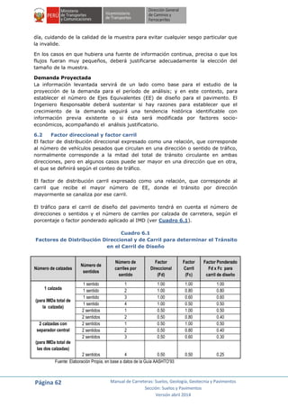Página 62 Manual de Carreteras: Suelos, Geología, Geotecnia y Pavimentos
Sección: Suelos y Pavimentos
Versión abril 2014
día, cuidando de la calidad de la muestra para evitar cualquier sesgo particular que
la invalide.
En los casos en que hubiera una fuente de información continua, precisa o que los
flujos fueran muy pequeños, deberá justificarse adecuadamente la elección del
tamaño de la muestra.
Demanda Proyectada
La información levantada servirá de un lado como base para el estudio de la
proyección de la demanda para el período de análisis; y en este contexto, para
establecer el número de Ejes Equivalentes (EE) de diseño para el pavimento. El
Ingeniero Responsable deberá sustentar si hay razones para establecer que el
crecimiento de la demanda seguirá una tendencia histórica identificable con
información previa existente o si ésta será modificada por factores socio-
económicos, acompañando el análisis justificatorio.
6.2 Factor direccional y factor carril
El factor de distribución direccional expresado como una relación, que corresponde
al número de vehículos pesados que circulan en una dirección o sentido de tráfico,
normalmente corresponde a la mitad del total de tránsito circulante en ambas
direcciones, pero en algunos casos puede ser mayor en una dirección que en otra,
el que se definirá según el conteo de tráfico.
El factor de distribución carril expresado como una relación, que corresponde al
carril que recibe el mayor número de EE, donde el tránsito por dirección
mayormente se canaliza por ese carril.
El tráfico para el carril de diseño del pavimento tendrá en cuenta el número de
direcciones o sentidos y el número de carriles por calzada de carretera, según el
porcentaje o factor ponderado aplicado al IMD (ver Cuadro 6.1).
Cuadro 6.1
Factores de Distribución Direccional y de Carril para determinar el Tránsito
en el Carril de Diseño
Número de calzadas
Número de
sentidos
Número de
carriles por
sentido
Factor
Direccional
(Fd)
Factor
Carril
(Fc)
Factor Ponderado
Fd x Fc para
carril de diseño
1 calzada
(para IMDa total de
la calzada)
1 sentido 1 1.00 1.00 1.00
1 sentido 2 1.00 0.80 0.80
1 sentido 3 1.00 0.60 0.60
1 sentido 4 1.00 0.50 0.50
2 sentidos 1 0.50 1.00 0.50
2 sentidos 2 0.50 0.80 0.40
2 calzadas con
separador central
(para IMDa total de
las dos calzadas)
2 sentidos 1 0.50 1.00 0.50
2 sentidos 2 0.50 0.80 0.40
2 sentidos 3 0.50 0.60 0.30
2 sentidos 4 0.50 0.50 0.25
Fuente: Elaboración Propia, en base a datos de la Guía AASHTO’93
 