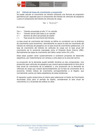 Manual de Carreteras: Suelos, Geología, Geotecnia y Pavimentos
Sección: Suelos y Pavimentos
Versión abril 2014
Página 63
6.3 Cálculo de tasas de crecimiento y proyección
Se puede calcular el crecimiento de tránsito utilizando una fórmula de progresión
geométrica por separado para el componente del tránsito de vehículos de pasajeros
y para el componente del tránsito de vehículos de carga.
Ton = To (1+r)n-1
En la que:
Ton = Tránsito proyectado al año “n” en veh/día
To = Tránsito actual (año base o) en veh/día
n = Número de años del período de diseño
r = Tasa anual de crecimiento del tránsito.
La tasa anual de crecimiento del tránsito se define en correlación con la dinámica
de crecimiento socio-económico. Normalmente se asocia la tasa de crecimiento del
tránsito de vehículos de pasajeros con la tasa anual de crecimiento poblacional; y la
tasa de crecimiento del tránsito de vehículos de carga con la tasa anual del
crecimiento de la economía expresada como el Producto Bruto Interno (PBI).
Normalmente las tasas de crecimiento del tráfico varían entre 2% y 6%.
Estas tasas pueden variar sustancialmente si existieran proyectos de desarrollo
específicos, por implementarse con certeza a corto plazo en la zona del camino.
La proyección de la demanda puede también dividirse en dos componentes. Una
proyección para vehículos de pasajeros que crecerá aproximadamente al ritmo de la
tasa anual de crecimiento de la población y una proyección de la demanda de
vehículos de carga que crecerá aproximadamente con la tasa de crecimiento de la
economía. Ambos índices de crecimiento correspondientes a la Región, que
normalmente cuenta con datos estadísticos de estas tendencias.
El siguiente cuadro proporciona el criterio para seleccionar el Factor de Crecimiento
Acumulado (Fca) para el período de diseño, considerando la tasa anual de
crecimiento (r) y el período de análisis en años.
 