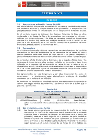 Manual de Carreteras: Suelos, Geología, Geotecnia y Pavimentos
Sección: Suelos y Pavimentos
Versión abril 2014
Página 75
CAPÍTULO VII
EL CLIMA
7.1 Conceptos de aplicación (fuente AASHTO)
Dos son los factores considerados en esta sección de Suelos y Pavimentos del Manual,
que influencian el diseño y comportamiento de los pavimentos: la temperatura y las
precipitaciones de lluvia o sus similares como son las precipitaciones de nevadas escasas.
En el territorio peruano se distinguen tres Regiones Naturales: la Costa de clima
mediatizado y sin lluvias, la Sierra de temperaturas más marcadas en mínimos y
máximos con lluvias moderadas; y la Selva, de naturaleza tropical con temperaturas
bastante altas y lluvias muy fuertes. Una subregión en la costa norte es calurosa por ser
parte de la zona ecuatorial y en el caso peruano con esporádicas presencias de lluvias
tropicales cuando se presenta el Fenómeno del Niño.
7.2 Temperatura
Un criterio muy importante a tenerse en cuenta es que normalmente en los territorios
alto-andinos del Perú las temperaturas de los pavimentos en los meses de Junio a
Octubre presentan variaciones diarias en rango cercano a 40 grados centígrados y
principalmente fenómenos de “heladas” con fuertes radiaciones solares y vientos frígidos.
La temperatura afecta directamente la deformación de la carpeta asfáltica (CA); y las
variaciones de temperaturas produce tensiones en la CA. Las temperaturas bajas tienen
influencia en la aparición del agrietamiento por fatiga la que se potencia con el
ahuellamiento. Por otra parte las temperaturas altas tienen influencia en el ahuellamiento
de la CA. En los pavimentos rígidos con diferencias fuertes de temperatura se pueden
levantar las esquinas debilitándose hasta su rompimiento.
Los agrietamientos por baja temperatura y por fatiga incrementan los costos de
conservación; y el ahuellamiento causa adicionalmente problemas de seguridad
relacionado con el patinaje de los vehículos.
En función de las temperaturas regionales distintas debe seleccionarse la aplicación de
asfaltos con rangos distintos de penetración, tal como se indica en el cuadro que se
presenta a continuación.
Cuadro 7.1
Selección del tipo de cemento asfáltico
Temperatura Media Anual
24ºC o más 24ºC – 15ºC 15ºC – 5ºC Menos de 5ºC
40-50 ó 60-70 ó modificado 60-70 (*) 85-100 120-150 (*) Asfalto Modificado
(*) Tomar en cuenta lo establecido en Manual de Carreteras: Especificaciones Tecnicas Generales Para Construcción,
vigente.
7.3 Las precipitaciones de lluvias
7.3.1 Las lluvias afectan fuertemente los requerimientos del diseño de las capas
granulares y del diseño de los pavimentos, sea directamente por su presencia
superficial sobre la superficie del camino y su percolación hacia el interior del
pavimento, o sea por el efecto originado por la presencia de aguas cercanas al
camino en lagunas y en corrientes de aguas superficiales y/o subterráneas que
elevan el nivel de la napa freática bajo la plataforma del camino y la modifican
según corresponda al período mensual de las lluvias. Un nivel freático alto
 
