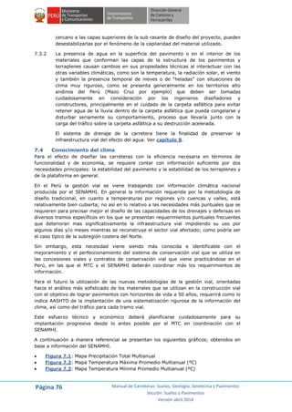 Página 76 Manual de Carreteras: Suelos, Geología, Geotecnia y Pavimentos
Sección: Suelos y Pavimentos
Versión abril 2014
cercano a las capas superiores de la sub rasante de diseño del proyecto, pueden
desestabilizarlas por el fenómeno de la capilaridad del material utilizado.
7.3.2 La presencia de agua en la superficie del pavimento o en el interior de los
materiales que conforman las capas de la estructura de los pavimentos y
terraplenes causan cambios en sus propiedades técnicas al interactuar con las
otras variables climáticas, como son la temperatura, la radiación solar, el viento
y también la presencia temporal de nieves o de “heladas” con situaciones de
clima muy riguroso, como se presenta generalmente en los territorios alto
andinos del Perú (Mazo Cruz por ejemplo) que deben ser tomadas
cuidadosamente en consideración por los ingenieros diseñadores y
constructores, principalmente en el cuidado de la carpeta asfáltica para evitar
retener agua de la lluvia dentro de la carpeta asfáltica que pueda congelarse y
disturbar seriamente su comportamiento, proceso que llevaría junto con la
carga del tráfico sobre la carpeta asfáltica a su destrucción acelerada.
El sistema de drenaje de la carretera tiene la finalidad de preservar la
infraestructura vial del efecto del agua. Ver capítulo 8.
7.4 Conocimiento del clima
Para el efecto de diseñar las carreteras con la eficiencia necesaria en términos de
funcionalidad y de economía, se requiere contar con información suficiente por dos
necesidades principales: la estabilidad del pavimento y la estabilidad de los terraplenes y
de la plataforma en general.
En el Perú la gestión vial se viene trabajando con información climática nacional
producida por el SENAMHI. En general la información requerida por la metodología de
diseño tradicional, en cuanto a temperaturas por regiones y/o cuencas y valles, está
relativamente bien cubierta; no así en lo relativo a las necesidades más puntuales que se
requieren para precisar mejor el diseño de las capacidades de los drenajes y defensas en
diversos tramos específicos en los que se presentan requerimientos puntuales frecuentes
que deterioran mas significativamente la infraestructura vial impidiendo su uso por
algunos días y/o meses mientras se reconstruye el sector vial afectado; como podría ser
el caso típico de la subregión costera del Norte.
Sin embargo, esta necesidad viene siendo más conocida e identificable con el
mejoramiento y el perfeccionamiento del sistema de conservación vial que se utiliza en
las concesiones viales y contratos de conservación vial que viene practicándose en el
Perú, en las que el MTC y el SENAMHI deberán coordinar más los requerimientos de
información.
Para el futuro la utilización de las nuevas metodologías de la gestión vial, orientadas
hacia el análisis más sofisticado de los materiales que se utilizan en la construcción vial
con el objetivo de lograr pavimentos con horizontes de vida a 50 años, requerirá como lo
indica AASHTO de la implantación de una sistematización rigurosa de la información del
clima, así como del tráfico para cada tramo vial.
Este esfuerzo técnico y económico deberá planificarse cuidadosamente para su
implantación progresiva desde lo antes posible por el MTC en coordinación con el
SENAMHI.
A continuación a manera referencial se presentan los siguientes gráficos; obtenidos en
base a información del SENAMHI.
 Figura 7.1: Mapa Precipitación Total Multianual
 Figura 7.2: Mapa Temperatura Máxima Promedio Multianual (ºC)
 Figura 7.3: Mapa Temperatura Mínima Promedio Multianual (ºC)
 