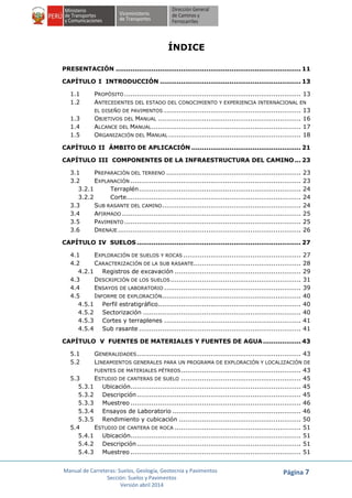 Manual de Carreteras: Suelos, Geología, Geotecnia y Pavimentos
Sección: Suelos y Pavimentos
Versión abril 2014
Página 7
ÍNDICE
PRESENTACIÓN ........................................................................................ 11
CAPÍTULO I INTRODUCCIÓN ................................................................... 13
1.1 PROPÓSITO.................................................................................... 13
1.2 ANTECEDENTES DEL ESTADO DEL CONOCIMIENTO Y EXPERIENCIA INTERNACIONAL EN
EL DISEÑO DE PAVIMENTOS ................................................................. 13
1.3 OBJETIVOS DEL MANUAL .................................................................... 16
1.4 ALCANCE DEL MANUAL....................................................................... 17
1.5 ORGANIZACIÓN DEL MANUAL ............................................................... 18
CAPÍTULO II ÁMBITO DE APLICACIÓN .................................................... 21
CAPÍTULO III COMPONENTES DE LA INFRAESTRUCTURA DEL CAMINO... 23
3.1 PREPARACIÓN DEL TERRENO ................................................................ 23
3.2 EXPLANACIÓN ................................................................................. 23
3.2.1 Terraplén............................................................................. 24
3.2.2 Corte................................................................................... 24
3.3 SUB RASANTE DEL CAMINO.................................................................. 24
3.4 AFIRMADO ..................................................................................... 25
3.5 PAVIMENTO.................................................................................... 25
3.6 DRENAJE....................................................................................... 26
CAPÍTULO IV SUELOS .............................................................................. 27
4.1 EXPLORACIÓN DE SUELOS Y ROCAS ........................................................ 27
4.2 CARACTERIZACIÓN DE LA SUB RASANTE................................................... 28
4.2.1 Registros de excavación ............................................................ 29
4.3 DESCRIPCIÓN DE LOS SUELOS.............................................................. 31
4.4 ENSAYOS DE LABORATORIO ................................................................. 39
4.5 INFORME DE EXPLORACIÓN.................................................................. 40
4.5.1 Perfil estratigráfico.................................................................... 40
4.5.2 Sectorización ........................................................................... 40
4.5.3 Cortes y terraplenes ................................................................. 41
4.5.4 Sub rasante ............................................................................. 41
CAPÍTULO V FUENTES DE MATERIALES Y FUENTES DE AGUA.................. 43
5.1 GENERALIDADES.............................................................................. 43
5.2 LINEAMIENTOS GENERALES PARA UN PROGRAMA DE EXPLORACIÓN Y LOCALIZACIÓN DE
FUENTES DE MATERIALES PÉTREOS......................................................... 43
5.3 ESTUDIO DE CANTERAS DE SUELO ......................................................... 45
5.3.1 Ubicación................................................................................. 45
5.3.2 Descripción.............................................................................. 45
5.3.3 Muestreo ................................................................................. 46
5.3.4 Ensayos de Laboratorio ............................................................. 46
5.3.5 Rendimiento y cubicación .......................................................... 50
5.4 ESTUDIO DE CANTERA DE ROCA ............................................................ 51
5.4.1 Ubicación................................................................................. 51
5.4.2 Descripción.............................................................................. 51
5.4.3 Muestreo ................................................................................. 51
 