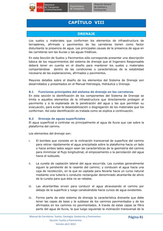 Manual de Carreteras: Suelos, Geología, Geotecnia y Pavimentos
Sección: Suelos y Pavimentos
Versión abril 2014
Página 81
CAPÍTULO VIII
DRENAJE
Los suelos y materiales que conforman los elementos de infraestructura de
terraplenes, afirmado y pavimentos de las carreteras tienen como factor
disturbante la presencia de agua. Las principales causas de la presencia de agua en
las carreteras son las lluvias y las aguas freáticas.
En esta Sección de Suelos y Pavimentos sólo corresponde presentar una descripción
básica de los requerimientos del sistema de drenaje que el Ingeniero Responsable
deberá tener en cuenta en el diseño para mantener los suelos y materiales
comportándose dentro de las condiciones o características de la estabilidad
necesaria de las explanaciones, afirmados y pavimentos.
Mayores detalles sobre el diseño de los elementos del Sistema de Drenaje son
desarrollados y presentados en el Manual Hidrología, Hidráulica y Drenaje.
8.1 Funciones principales del sistema de drenaje en las carreteras
En esta sección la identificación de los componentes del Sistema de Drenaje se
limita a aquellos elementos de la infraestructura que directamente protegen al
pavimento y a la explanada de la penetración del agua y las que permitan su
evacuación, para evitar la desestabilización o disgregación de los materiales que los
conforman. Así esta identificación es tratada como se explica a continuación.
8.2 Drenaje de aguas superficiales
El agua superficial a controlar es principalmente el agua de lluvia que cae sobre la
plataforma del camino.
Los elementos del drenaje son:
i. El bombeo que consiste en la inclinación transversal de superficie del camino
para retirar rápidamente el agua precipitada sobre la plataforma hacia un lado
o hacia ambos lados según sean las características de la geometría del camino
para minimizar el flujo longitudinal, el empozamiento o la percolación del agua
hacia el subsuelo.
ii. La cuneta de captación lateral del agua escurrida. Las cunetas generalmente
siguen la pendiente de la rasante del camino; y conducen el agua hacia una
caja de recolección, en la que es captada para llevarla hacia un curso natural
mediante una tubería o conducto rectangular denominado alcantarilla de alivio
de la cuneta para que ésta no se rebalse.
iii. Las alcantarillas sirven para conducir el agua atravesando el camino por
debajo de la superficie y luego canalizándola hacia cursos de agua existentes.
iv. Forma parte de este sistema de drenaje la característica drenante que debe
tener las capas de base y la subbase de los caminos pavimentados y de los
afirmados en los caminos no pavimentados. A través de estas capas se filtra
parte del agua de lluvia, la que luego siguiendo la inclinación transversal de la
 