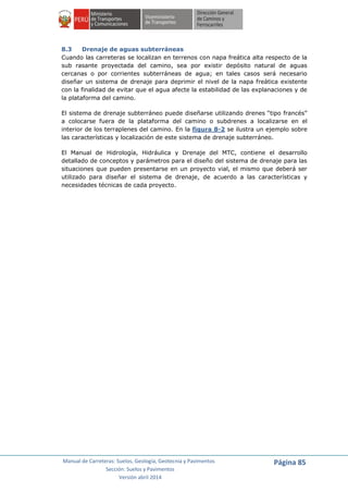 Manual de Carreteras: Suelos, Geología, Geotecnia y Pavimentos
Sección: Suelos y Pavimentos
Versión abril 2014
Página 85
8.3 Drenaje de aguas subterráneas
Cuando las carreteras se localizan en terrenos con napa freática alta respecto de la
sub rasante proyectada del camino, sea por existir depósito natural de aguas
cercanas o por corrientes subterráneas de agua; en tales casos será necesario
diseñar un sistema de drenaje para deprimir el nivel de la napa freática existente
con la finalidad de evitar que el agua afecte la estabilidad de las explanaciones y de
la plataforma del camino.
El sistema de drenaje subterráneo puede diseñarse utilizando drenes “tipo francés”
a colocarse fuera de la plataforma del camino o subdrenes a localizarse en el
interior de los terraplenes del camino. En la figura 8-2 se ilustra un ejemplo sobre
las características y localización de este sistema de drenaje subterráneo.
El Manual de Hidrología, Hidráulica y Drenaje del MTC, contiene el desarrollo
detallado de conceptos y parámetros para el diseño del sistema de drenaje para las
situaciones que pueden presentarse en un proyecto vial, el mismo que deberá ser
utilizado para diseñar el sistema de drenaje, de acuerdo a las características y
necesidades técnicas de cada proyecto.
 
