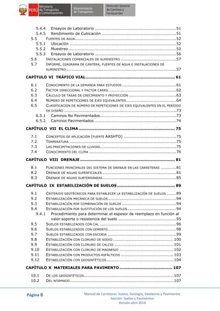 Página 8 Manual de Carreteras: Suelos, Geología, Geotecnia y Pavimentos
Sección: Suelos y Pavimentos
Versión abril 2014
5.4.4 Ensayos de Laboratorio ..............................................................51
5.4.5 Rendimiento de Cubicación .........................................................51
5.5 FUENTES DE AGUA.............................................................................52
5.5.1 Ubicación .................................................................................52
5.5.2 Muestreo..................................................................................52
5.5.3 Ensayos de Laboratorio ..............................................................56
5.6 INSTALACIONES COMERCIALES DE SUMINISTRO ..........................................57
5.7 INFORME, DIAGRAMA DE CANTERA, FUENTES DE AGUA E INSTALACIONES DE
SUMINISTRO....................................................................................57
CAPÍTULO VI TRÁFICO VIAL.................................................................... 61
6.1 CONOCIMENTO DE LA DEMANDA PARA ESTUDIOS .........................................61
6.2 FACTOR DIRECCIONAL Y FACTOR CARRIL ...................................................62
6.3 CÁLCULO DE TASAS DE CRECIMIENTO Y PROYECCIÓN ....................................63
6.4 NÚMERO DE REPETICIONES DE EJES EQUIVALENTES......................................64
6.5 CLASIFICACION DE NÚMERO DE REPETICIONES DE EJES EQUIVALENTES EN EL PERÍODO
DE DISEÑO .....................................................................................73
6.5.1 Caminos No Pavimentados..........................................................73
6.5.2 Caminos Pavimentados ..............................................................74
CAPÍTULO VII EL CLIMA ......................................................................... 75
7.1 CONCEPTOS DE APLICACIÓN (FUENTE AASHTO) ........................................75
7.2 TEMPERATURA .................................................................................75
7.3 LAS PRECIPITACIONES DE LLUVIAS..........................................................75
7.4 CONOCIMIENTO DEL CLIMA ..................................................................76
CAPÍTULO VIII DRENAJE ........................................................................ 81
8.1 FUNCIONES PRINCIPALES DEL SISTEMA DE DRENAJE EN LAS CARRETERAS ............81
8.2 DRENAJE DE AGUAS SUPERFICIALES ........................................................81
8.3 DRENAJE DE AGUAS SUBTERRÁNEAS........................................................85
CAPÍTULO IX ESTABILIZACIÓN DE SUELOS............................................ 89
9.1 CRITERIOS GEOTÉCNICOS PARA ESTABLECER LA ESTABILIZACIÓN DE SUELOS .......89
9.2 ESTABILIZACIÓN MECÁNICA DE SUELOS....................................................94
9.3 ESTABILIZACIÓN POR COMBINACIÓN DE SUELOS .........................................94
9.4 ESTABILIZACIÓN POR SUSTITUCIÓN DE LOS SUELOS.....................................94
9.4.1 Procedimiento para determinar el espesor de reemplazo en función al
valor soporte o resistencia del suelo ............................................95
9.5 SUELOS ESTABILIZADOS CON CAL ..........................................................96
9.6 SUELOS ESTABILIZADOS CON CEMENTO....................................................98
9.7 SUELOS ESTABILIZADOS CON ESCORIA ....................................................99
9.8 ESTABILIZACIÓN CON CLORURO DE SODIO ..............................................100
9.9 ESTABILIZACIÓN CON CLORURO DE CALCIO .............................................101
9.10 ESTABILIZACIÓN CON CLORURO DE MAGNESIO .........................................102
9.11 ESTABILIZACIÓN CON PRODUCTOS ASFÁLTICOS ........................................103
9.12 ESTABILIZACIÓN CON GEOSINTÉTICOS...................................................104
CAPÍTULO X MATERIALES PARA PAVIMENTO ........................................ 107
10.1 DE LOS GEOSINTÉTICOS....................................................................107
10.2 DEL AFIRMADO...............................................................................107
 