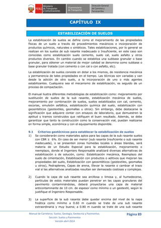 Manual de Carreteras: Suelos, Geología, Geotecnia y Pavimentos
Sección: Suelos y Pavimentos
Versión abril 2014
Página 89
CAPÍTULO IX
ESTABILIZACIÓN DE SUELOS
La estabilización de suelos se define como el mejoramiento de las propiedades
físicas de un suelo a través de procedimientos mecánicos e incorporación de
productos químicos, naturales o sintéticos. Tales estabilizaciones, por lo general se
realizan en los suelos de sub rasante inadecuado o Insuficiente, en este caso son
conocidas como estabilización suelo cemento, suelo cal, suelo asfalto y otros
productos diversos. En cambio cuando se estabiliza una subbase granular o base
granular, para obtener un material de mejor calidad se denomina como subbase o
base granular tratada (con cemento o con cal o con asfalto, etc).
La estabilización de suelos consiste en dotar a los mismos, de resistencia mecánica
y permanencia de tales propiedades en el tiempo. Las técnicas son variadas y van
desde la adición de otro suelo, a la incorporación de uno o más agentes
estabilizantes. Cualquiera sea el mecanismo de estabilización, es seguido de un
proceso de compactación.
El manual ilustra diferentes metodologías de estabilización como: mejoramiento por
sustitución de suelos de la sub rasante, estabilización mecánica de suelos,
mejoramiento por combinación de suelos, suelos estabilizados con cal, cemento,
escorias, emulsión asfáltica, estabilización química del suelo, estabilización con
geosintéticos (geotextiles, geomallas u otros). Sin embargo, debe destacarse la
significación que adquiere contar con ensayos de laboratorio, que demuestren la
aptitud y tramos construidos que ratifiquen el buen resultado. Además, se debe
garantizar que tanto la construcción como la conservación vial, puedan realizarse
en forma simple, económica y con el equipamiento disponible.
9.1 Criterios geotécnicos para establecer la estabilización de suelos
1) Se considerarán como materiales aptos para las capas de la sub rasante suelos
con CBR ≥ 6%. En caso de ser menor (sub rasante Insuficiente o sub rasante
inadecuada), o se presenten zonas húmedas locales o áreas blandas, será
materia de un Estudio Especial para la estabilización, mejoramiento o
reemplazo, donde el Ingeniero Responsable analizará diversas alternativas de
estabilización o de solución, como: Estabilización mecánica, Reemplazo del
suelo de cimentación, Estabilización con productos o aditivos que mejoran las
propiedades del suelo, Estabilización con geosintéticos (geotextiles, geomallas
u otros), Pedraplenes, Capas de arena, Elevar la rasante o cambiar el trazo
vial sí las alternativas analizadas resultan ser demasiado costosas y complejas.
2) Cuando la capa de sub rasante sea arcillosa o limosa y, al humedecerse,
partículas de estos materiales puedan penetrar en las capas granulares del
pavimento contaminándolas, deberá proyectarse una capa de material
anticontaminante de 10 cm. de espesor como mínimo o un geotextil, según lo
justifique el Ingeniero Responsable.
3) La superficie de la sub rasante debe quedar encima del nivel de la napa
freática como mínimo a 0.60 m cuando se trate de una sub rasante
extraordinaria y muy buena; a 0.80 m cuando se trate de una sub rasante
 
