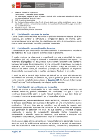 Página 94 Manual de Carreteras: Suelos, Geología, Geotecnia y Pavimentos
Sección: Suelos y Pavimentos
Versión abril 2014
(1) Espesor de tratamiento por capas de 6 a 8”
Tamaño máximo: 2”, debe carecer de restos vegetales
Los suelos naturales, materiales de bancos de préstamo o mezcla de ambos que sean objeto de estabilización, deben estar
definidos en el Expediente Técnico del Proyecto
(2) CMO: Contenido de materia orgánica
(3) Los diseños o dosificaciones deben indicar: fórmula de trabajo, tipo de suelo, cantidad de estabilizador, volumen de agua,
valor de CBR o resistencia a compresión simple o resultados de ensayos Marshall modificado o Illinois, según corresponda al
tipo de estabilizador aplicado
(4) Para altitudes mayores a 3000 msnm
(5) Después de finalizado el proceso de compactación
9.2 Estabilización mecánica de suelos
Con la Estabilización Mecánica de Suelos se pretende mejorar el material del suelo
existente, sin cambiar la estructura y composición básica del mismo. Como
herramienta para lograr este tipo de estabilización se utiliza la compactación, con la
cual se reduce el volumen de vacíos presentes en el suelo.
9.3 Estabilización por combinación de suelos
La estabilización por combinación de suelos considera la combinación o mezcla de
los materiales del suelo existente con materiales de préstamo.
El suelo existente se disgregará o escarificará, en una profundidad de quince
centímetros (15 cm) y luego se colocará el material de préstamo o de aporte. Los
materiales disgregados y los de aporte se humedecerán o airearán hasta alcanzar la
humedad apropiada de compactación y previa eliminación de partículas mayores de
setenta y cinco milímetros (75 mm), sí las hubiere. Luego se procederá a un
mezclado de ambos suelos, se conformará y compactará cumpliendo las exigencias
de densidad y espesores hasta el nivel de sub rasante fijado en el proyecto.
El suelo de aporte para el mejoramiento se aplicará en los sitios indicados en los
documentos del proyecto, en cantidad tal, que se garantice que la mezcla con el
suelo existente cumpla las exigencias de la Sección 207 deL Manual de Carreteras:
Especificaciones Técnicas Generales para Construcción, vigente.
9.4 Estabilización por sustitución de los suelos
Cuando se prevea la construcción de la sub rasante mejorada solamente con
material adicionado, pueden presentarse dos situaciones, sea que la capa se
construya directamente sobre el suelo natural existente o que éste deba ser
excavado previamente y reemplazado por el material de adición.
En el primer caso, el suelo existente se deberá escarificar, conformar y compactar a
la densidad especificada para cuerpos de terraplén, en una profundidad de quince
centímetros (15 cm). Una vez se considere que el suelo de soporte esté
debidamente preparado, autorizará la colocación de los materiales, en espesores
que garanticen la obtención del nivel de sub rasante y densidad exigidos,
empleando el equipo de compactación adecuado. Dichos materiales se
humedecerán o airearán, según sea necesario, para alcanzar la humedad más
apropiada de compactación, procediéndose luego a su densificación.
En el segundo caso, el mejoramiento con material totalmente adicionado implica la
remoción total del suelo natural existente, de acuerdo al espesor de reemplazo.
Una vez alcanzado el nivel de excavación indicado, conformado y compactado el
 