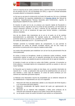 Manual de Carreteras: Suelos, Geología, Geotecnia y Pavimentos
Sección: Suelos y Pavimentos
Versión abril 2014
Página 97
Como la mayoría de los suelos contienen sílice y aluminio silicatos, la incorporación
de cal anhidra (Ca O) o de cal hidratada (Ca (OH)2) y agua en cantidad apropiada
se puede obtener la composición deseada.
La Cal que se use para la construcción de Suelo-Cal puede ser Cal viva o hidratada
y debe satisfacer los requisitos establecidos en la Sección 301.B deL Manual de
Carreteras: Especificaciones Técnicas Generales para Construcción, vigente; la
Especificación AASHTO M-216 o ASTM C-977.
Al mezclar el suelo con la cal, se produce una reacción rápida de floculación e
intercambio iónico, seguida de otra muy lenta de tipo puzolánico, con formación de
nuevos productos químicos. La sílice y alúmina de las partículas del suelo se
combinan con la cal en presencia de agua para formar silicatos y aluminatos
cálcicos insolubles.
Uno de los efectos más importantes de la cal en el suelo, es el de cambiar
apreciablemente su plasticidad. Por ejemplo suelos de plasticidad IP < 15,
aumentan tanto el LL como el LP, y también muy ligeramente su IP; en cambio, en
los suelos de plasticidad con IP > 15) disminuye el IP.
También aumenta la humedad óptima de compactación, lo que permite la
densificación de suelos de elevada humedad natural, que de otro modo no
permitirían la construcción de la capa de rodadura sobre ellos.
Los suelos más apropiados para estabilizar con cal son los de granulometría fina de
cierta plasticidad.
En cortes e incluso en terraplenes, donde se evidencien suelos arcillosos, resulta
conveniente mejorar el suelo con un pequeño porcentaje de cal para proteger la
explanación y formar una plataforma para la construcción de la capa de rodadura.
Al mezclar el suelo con cal éste se vuelve más friable y granular. Al aumentar su
límite plástico y humedad óptima de compactación permite su puesta en obra con
mayor facilidad.
Es frecuente que la mezcla se realice en dos fases, con un período intermedio de
reacción de 1 - 2 días. La aplicación más usual de las estabilizaciones con cal es en
sub rasantes y como capa de rodadura, en zonas de suelos arcillosos y/o con
canteras de materiales granulares lejanos.
La National Lime Association resume las propiedades que se obtienen después de
una estabilización o mejoramiento con cal, en lo siguiente:
i) Reducción del índice de plasticidad, debido a una reducción del límite líquido y
a un incremento del límite plástico.
ii) Reducción considerable del ligante natural del suelo por aglomeración de
partículas.
iii) Obtención de un material más trabajable y fiable como producto de la
reducción del contenido de agua en los suelos (rotura fácil de grumos).
iv) La cal ayuda a secar los suelos húmedos lo que acelera su compactación.
 