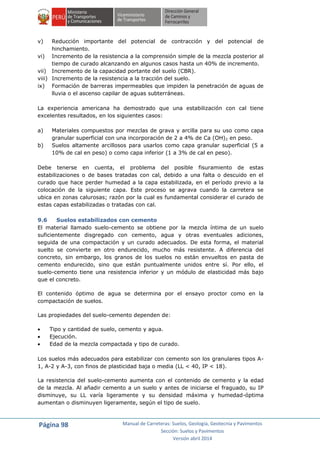 Página 98 Manual de Carreteras: Suelos, Geología, Geotecnia y Pavimentos
Sección: Suelos y Pavimentos
Versión abril 2014
v) Reducción importante del potencial de contracción y del potencial de
hinchamiento.
vi) Incremento de la resistencia a la comprensión simple de la mezcla posterior al
tiempo de curado alcanzando en algunos casos hasta un 40% de incremento.
vii) Incremento de la capacidad portante del suelo (CBR).
viii) Incremento de la resistencia a la tracción del suelo.
ix) Formación de barreras impermeables que impiden la penetración de aguas de
lluvia o el ascenso capilar de aguas subterráneas.
La experiencia americana ha demostrado que una estabilización con cal tiene
excelentes resultados, en los siguientes casos:
a) Materiales compuestos por mezclas de grava y arcilla para su uso como capa
granular superficial con una incorporación de 2 a 4% de Ca (OH)2 en peso.
b) Suelos altamente arcillosos para usarlos como capa granular superficial (5 a
10% de cal en peso) o como capa inferior (1 a 3% de cal en peso).
Debe tenerse en cuenta, el problema del posible fisuramiento de estas
estabilizaciones o de bases tratadas con cal, debido a una falta o descuido en el
curado que hace perder humedad a la capa estabilizada, en el período previo a la
colocación de la siguiente capa. Este proceso se agrava cuando la carretera se
ubica en zonas calurosas; razón por la cual es fundamental considerar el curado de
estas capas estabilizadas o tratadas con cal.
9.6 Suelos estabilizados con cemento
El material llamado suelo-cemento se obtiene por la mezcla íntima de un suelo
suficientemente disgregado con cemento, agua y otras eventuales adiciones,
seguida de una compactación y un curado adecuados. De esta forma, el material
suelto se convierte en otro endurecido, mucho más resistente. A diferencia del
concreto, sin embargo, los granos de los suelos no están envueltos en pasta de
cemento endurecido, sino que están puntualmente unidos entre sí. Por ello, el
suelo-cemento tiene una resistencia inferior y un módulo de elasticidad más bajo
que el concreto.
El contenido óptimo de agua se determina por el ensayo proctor como en la
compactación de suelos.
Las propiedades del suelo-cemento dependen de:
 Tipo y cantidad de suelo, cemento y agua.
 Ejecución.
 Edad de la mezcla compactada y tipo de curado.
Los suelos más adecuados para estabilizar con cemento son los granulares tipos A-
1, A-2 y A-3, con finos de plasticidad baja o media (LL < 40, IP < 18).
La resistencia del suelo-cemento aumenta con el contenido de cemento y la edad
de la mezcla. Al añadir cemento a un suelo y antes de iniciarse el fraguado, su IP
disminuye, su LL varía ligeramente y su densidad máxima y humedad-óptima
aumentan o disminuyen ligeramente, según el tipo de suelo.
 