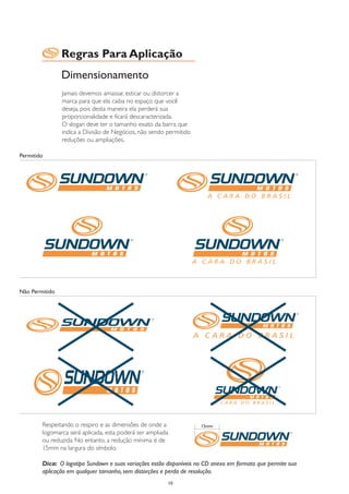 Regras Para Aplicação
                Dimensionamento
                Jamais devemos amassar, esticar ou distorcer a
                marca para que ela caiba no espaço que você
                deseja, pois desta maneira ela perderá sua
                proporcionalidade e ficará descaracterizada.
                O slogan deve ter o tamanho exato da barra que
                indica a Divisão de Negócios, não sendo permitido
                reduções ou ampliações.

Permitido




Não Permitido




        Respeitando o respiro e as dimensões de onde a               15mm
        logomarca será aplicada, esta poderá ser ampliada
        ou reduzida. No entanto, a redução mínima é de
        15mm na largura do símbolo.

        Dica: O logotipo Sundown e suas variações estão disponíveis no CD anexo em formato que permite sua
        aplicação em qualquer tamanho, sem distorções e perda de resolução.
                                                        10
 