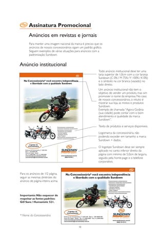 Assinatura Promocional
       Anúncios em revistas e jornais
       Para manter uma imagem nacional da marca é preciso que os
       anúncios de nossos concessionários sigam um padrão gráfico.
       Seguem exemplos de várias situações para anúncios com a
       padronização Sundown.


Anúncio institucional
                                                              Todo anúncio institucional deve ter uma
                                                              tarja superior de 1,0cm com a cor laranja
                                                              Sundown (C 0% / M 75% / Y 100% / K 0%)
                                                              e o símbolo na cor branca (vazado) no
                                                              lado direito.
                                                              Um anúncio institucional não tem o
                                                              objetivo de vender um produto, mas sim
                                                              promover o nome da empresa. No caso
                                                              de nossos concessionários, o intuito é
                                                              mostrar sua loja, as motos e produtos
                                                              Sundown.
                                                              Exemplo de chamada: “Agora Goiânia
                                                              (sua cidade) pode contar com o bom
                                                              atendimento e qualidade da marca
                                                              Sundown”.

                                                              Texto de produtos e serviços disponíveis.

                                                              Logomarca da concessionária, não
                                                              podendo exceder em tamanho a marca
                                                              Sundown + dados.

                                                              O logotipo Sundown deve ser sempre
                                                              aplicado no canto inferior direito da
                                                              página com mínimo de 5,0cm de largura,
                                                              seguido pela home-page e o telefone
                                                              corporativo.



Para os anúncios de 1/2 página,
seguir as mesmas diretrizes do
anúncio de página inteira acima.



Importante: Não esquecer de
respeitar as fontes padrões:
Gill Sans / Humanistic 521.



* Nome da Concessionária


                                               12
 