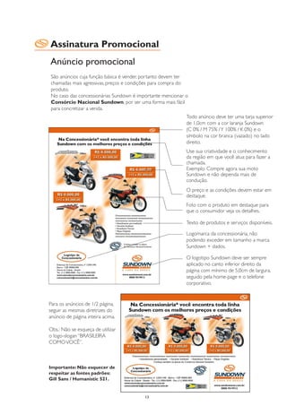Assinatura Promocional
Anúncio promocional
São anúncios cuja função básica é vender, portanto devem ter
chamadas mais agressivas, preços e condições para compra do
produto.
No caso das concessionárias Sundown é importante mencionar o
Consórcio Nacional Sundown, por ser uma forma mais fácil
para concretizar a venda.
                                                           Todo anúncio deve ter uma tarja superior
                                                           de 1,0cm com a cor laranja Sundown
                                                           (C 0% / M 75% / Y 100% / K 0%) e o
                                                           símbolo na cor branca (vazado) no lado
                                                           direito.
                                                           Use sua criatividade e o conhecimento
                                                           da região em que você atua para fazer a
                                                           chamada.
                                                           Exemplo: Compre agora sua moto
                                                           Sundown e não dependa mais de
                                                           condução.
                                                           O preço e as condições devem estar em
                                                           destaque.
                                                           Foto com o produto em destaque para
                                                           que o consumidor veja os detalhes.

                                                           Texto de produtos e serviços disponíveis.

                                                           Logomarca da concessionária, não
                                                           podendo exceder em tamanho a marca
                                                           Sundown + dados.

                                                           O logotipo Sundown deve ser sempre
                                                           aplicado no canto inferior direito da
                                                           página com mínimo de 5,0cm de largura,
                                                           seguido pela home-page e o telefone
                                                           corporativo.


Para os anúncios de 1/2 página,
seguir as mesmas diretrizes do
anúncio de página inteira acima.

Obs.: Não se esqueça de utilizar
o logo-slogan “BRASILEIRA
COMO VOCÊ”.



Importante: Não esquecer de
respeitar as fontes padrões:
Gill Sans / Humanistic 521.


                                         13
 