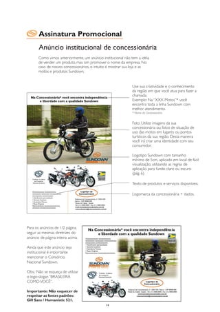 Assinatura Promocional
       Anúncio institucional de concessionária
       Como vimos anteriormente, um anúncio institucional não tem a idéia
       de vender um produto, mas sim promover o nome da empresa. No
       caso de nossos concessionários, o intuito é mostrar sua loja e as
       motos e produtos Sundown.


                                                              Use sua criatividade e o conhecimento
                                                              da região em que você atua para fazer a
                                                              chamada.
                                                              Exemplo: Na “XXX Motos”* você
                                                              encontra toda a linha Sundown com
                                                              melhor atendimento.
                                                              * Nome da Concessionária


                                                              Foto: Utilize imagens da sua
                                                              concessionária ou fotos de situação de
                                                              uso das motos em lugares ou pontos
                                                              turísticos da sua região. Desta maneira
                                                              você irá criar uma identidade com seu
                                                              consumidor.

                                                              Logotipo Sundown com tamanho
                                                              mínimo de 5cm, aplicado em local de fácil
                                                              visualização, utilizando as regras de
                                                              aplicação para fundo claro ou escuro
                                                              (pág. 6).

                                                              Texto de produtos e serviços disponíveis.

                                                              Logomarca da concessionária + dados.




Para os anúncios de 1/2 página,
seguir as mesmas diretrizes do
anúncio de página inteira acima.

Ainda que este anúncio seja
institucional é importante
mencionar o Consórcio
Nacional Sundown.

Obs.: Não se esqueça de utilizar
o logo-slogan “BRASILEIRA
COMO VOCÊ”.

Importante: Não esquecer de
respeitar as fontes padrões:
Gill Sans / Humanistic 521.
                                               14
 