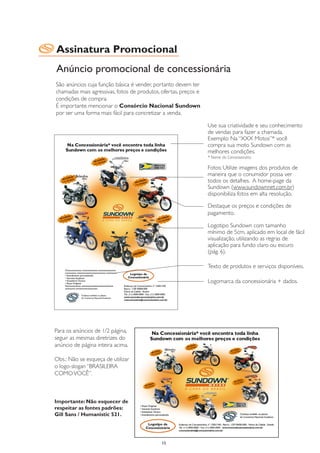 Assinatura Promocional
Anúncio promocional de concessionária
São anúncios cuja função básica é vender, portanto devem ter
chamadas mais agressivas, fotos de produtos, ofertas, preços e
condições de compra.
É importante mencionar o Consórcio Nacional Sundown
por ser uma forma mais fácil para concretizar a venda.

                                                                 Use sua criatividade e seu conhecimento
                                                                 de vendas para fazer a chamada.
                                                                 Exemplo: Na “XXX Motos”* você
                                                                 compra sua moto Sundown com as
                                                                 melhores condições.
                                                                 * Nome da Concessionária

                                                                 Fotos: Utilize imagens dos produtos de
                                                                 maneira que o conumidor possa ver
                                                                 todos os detalhes. A home-page da
                                                                 Sundown (www.sundownnet.com.br)
                                                                 disponibiliza fotos em alta resolução.

                                                                 Destaque os preços e condições de
                                                                 pagamento.

                                                                 Logotipo Sundown com tamanho
                                                                 mínimo de 5cm, aplicado em local de fácil
                                                                 visualização, utilizando as regras de
                                                                 aplicação para fundo claro ou escuro
                                                                 (pág. 6).

                                                                 Texto de produtos e serviços disponíveis.

                                                                 Logomarca da concessionária + dados.




Para os anúncios de 1/2 página,
seguir as mesmas diretrizes do
anúncio de página inteira acima.

Obs.: Não se esqueça de utilizar
o logo-slogan “BRASILEIRA
COMO VOCÊ”.



Importante: Não esquecer de
respeitar as fontes padrões:
Gill Sans / Humanistic 521.




                                             15
 