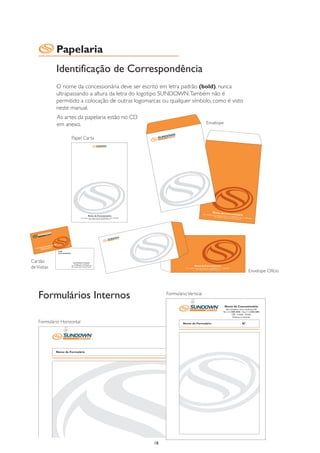Papelaria
             Identificação de Correspondência
             O nome da concessionária deve ser escrito em letra padrão (bold), nunca
             ultrapassando a altura da letra do logotipo SUNDOWN. Também não é
             permitido a colocação de outras logomarcas ou qualquer símbolo, como é visto
             neste manual.
             As artes da papelaria estão no CD
             em anexo.                                                              Envelope


                      Papel Carta




Cartão
de Visitas
                                                                                                                                    Envelope Ofício




    Formulários Internos                                 Formulário Vertical

                                                                                                         Nome da Concessionária
                                                                                                           Rua completar com o endereço, 00
                                                                                                       Tel.: (11) 0000-0000 - Fax: (11) 0000-0000
                                                                                                                   CEP - Cidade - Estado
                                                                                                                    Enderço na internet

    Formulário Horizontal                                        Nome do Formulário                                         Nº


                                                                          Nome da Concessionária
                                                                             Rua completar com o endereço, 00
                                                                         Tel.: (11) 0000-0000 - Fax: (11) 0000-0000
                                                                                     CEP - Cidade - Estado
                                                                                      Enderço na internet


             Nome do Formulário                                                            Nº




                                                    18
 