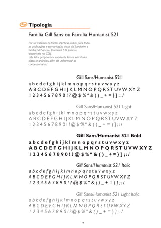 Tipologia
Família Gill Sans ou Família Humanist 521
Por se tratarem de fontes idênticas, utilize para todas
as publicações e comunicação visual da Sundown a
família Gill Sans ou Humanist 521 (ambas
disponíveis no CD).
Esta letra proporciona excelente leitura em títulos,
placas e anúncios, além de uniformizar as
concessionárias.



                         Gill Sans/Humanist 521
abcdefghijklmnopqrstuvwxyz
A B C D E F G H I J K L M N O P Q R ST UV W XY Z
1 2 3 4 5 6 7 8 9 0 ! ? @ $ %“ & ( ) _ + = } ] ;:/

                          Gill Sans/Humanist 521 Light
abcdefghijklmnopqrstuvwxyz
A B C D E F G H I J K L M N O P Q R ST UV W XY Z
1 2 3 4 5 6 7 8 9 0 ! ? @ $ %“ & ( ) _ + = } ] ;:/

                        Gill Sans/Humanist 521 Bold
abcdefghijklmnopqrstuvwxyz
A B C D E F G H I J K L M N O P Q R ST UV W XY Z
1 2 3 4 5 6 7 8 9 0 ! ? @ $ %“ & ( ) _ + = } ] ;:/

                         Gill Sans/Humanist 521 Italic
abcdefghijklmnopqrstuvwxyz
A B C D E F G H I J K L M N O P Q R ST UVW XY Z
1 2 3 4 5 6 7 8 9 0 ! ? @ $ %“ & ( ) _ + = } ] ;:/

                         Gill Sans/Humanist 521 Light Italic
abcdefghijklmnopqrstuvwxyz
A B C D E F G H I J K L M N O P Q R ST U V W XY Z
1 2 3 4 5 6 7 8 9 0 ! ? @ $ %“ & ( ) _ + = } ] ;:/

                                               19
 