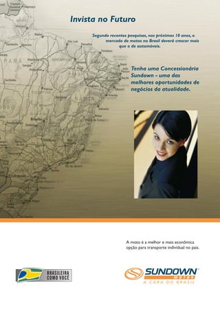 Invista no Futuro
     Segundo recentes pesquisas, nos próximos 10 anos, o
           mercado de motos no Brasil deverá crescer mais
                 que o de automóveis.




                       Tenha uma Concessionária
                       Sundown - uma das
                       melhores oportunidades de
                       negócios da atualidade.




                     A moto é a melhor e mais econômica
                     opção para transporte individual no país.
 