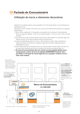 Fachada de Concessionária
                        Utilização da marca e elementos decorativos

                            Utilizamos no exemplo abaixo, uma loja padrão com 4,5m de pé-direito e com limitação para
                            identificação visual.
                            Aplicando a marca Sundown de acordo com o que vimos anteriormente, teremos as seguintes
                            especificações:
                            1) Barra inferior totalizando 1/3 da parede, no exemplo como utilizamos 4,5 de pé-direito,
                               temos as seguintes medidas: 1,25m na cor laranja Sundown + 5cm em cinza + 20cm de azul
                               Sundown.
                            2) As áreas acima da barra inferior devem ser brancas e nelas podem ser colocados logos dos
                               demais serviços, como: Peças Originais, Oficina, Consórcio, etc.
                            3) A placa de identificação deve ter 1,5m ou 3,0m de altura e cobrir toda a extensão da
                               largura da fachada e nela deve ser aplicada a logomarca Sundown, seguindo todas as
                               orientações da marca.
                            4) Como estas lojas são de fachada frontal e no meio de outros imóveis, utilize um totem ou
                               uma placa tipo bandeira para chamar a atenção dos veículos que passam pela rua.
                            5) O nome da concessionária deve ser escrito em letra padrão (bold), nunca
                               ultrapassando a altura da letra do logotipo SUNDOWN.Também não é
                               permitido a colocação de outras logomarcas ou qualquer símbolo, como é
                               visto neste manual.

   Neste exemplo, a
   logomarca está utilizada
   de maneira vertical, mas
   no caso da faixa mais                                                                                Somente Nome da
   estreita (1,5m) deve-se                                                                              Concessionária em Gill
   utilizá-la horizontalmente                                                                           Sans ou Humanist 521 -
   (veja próxima página).                                                                               Bold, sem mais nenhum
                                                                                                        elemento de identificação,
                                                                                                        nunca ultrapassando a
                                                                                                        altura das letras do
Placa Bandeira em alumínio
                                                                                                        logotipo SUNDOWN,
com logotipo Sundown
                                                                                                        sobre placa frontal.
horizontal e Nome da
                                                                                                        O telefone deve estar
Concessionária em bold,
                                                                                                        abaixo do Nome da
na fonte padrão.
                                                                                                        Concessionária em corpo
                                                                                                        menor.
                                                                                                          1,5m ou 3,0m




                                                                                                                    O Nome da
                                                                                                                    Concessionária deve
                                                                                                                    ser centralizado com o
     4,50m




                                                                                                                    logotipo SUNDOWN.
                     20cm
                     5cm
             1,50m




                             1,25m




                                                                                                                Logotipos de Peças
                                                                                                                Originais, Consórcio,
                                                                                                                0 km, Oficina, etc,
                                                         Manter cores padrão: azul, cinza e laranja,            disponíveis no CD
     Barra inferior (1,5m) = 1/3 do pé-direito (4,5m).   seguindo a tabela da página 6.                         em CDR ou AI.



                                                                       22
 