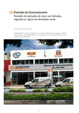 Fachada de Concessionária
Exemplo de aplicação da marca em fachadas,
seguindo as regras de identidade visual


Fachada estreita (1,5m)

Independente do projeto arquitetônico, as normas para aplicação dos logotipos e vinhetas
devem seguir as especificações deste manual, pois assim uma concessionária Sundown será
reconhecida com facilidade.




                                        24
 