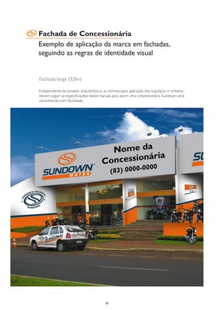 Fachada de Concessionária
Exemplo de aplicação da marca em fachadas,
seguindo as regras de identidade visual


Fachada larga (3,0m)

Independente do projeto arquitetônico, as normas para aplicação dos logotipos e vinhetas
devem seguir as especificações deste manual, pois assim uma concessionária Sundown será
reconhecida com facilidade.




                                        26
 