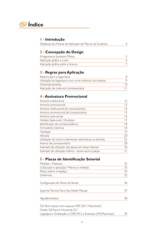 Índice

    1 - Introdução
    Objetivos do Manual de Aplicação de Marcas da Sundown             4

    2 - Concepção do Design
    A logomarca Sundown Motos                                         5
    Aplicação gráfica a cores                                         6
    Aplicação gráfica preto e branco                                  7

    3 - Regras para Aplicação
    Reserva para a logomarca                                          8
    Utilização da logomarca com corte dinâmico do símbolo             9
    Dimensionamento                                                  10
    Aplicação de cores em concessionária                             11

    4 - Assinatura Promocional
    Anúncio institucional                                            12
    Anúncio promocional                                              13
    Anúncio institucional de concessionária                          14
    Anúncio promocional de concessionária                            15
    Anúncio para jornal                                              16
    Folheto (take-one) / Outdoor                                     17
    Identificação de correspondência                                 18
    Formulários internos                                             18
    Tipologia                                                        19
    Veículos                                                         20
    Utilização da marca e elementos decorativos na fachada           22
    Interior de concessionária                                       28
    Exemplo de utilização das placas em áreas internas               30
    Exemplo de utilização interna - show-room e peças                31

    5 - Placas de Identificação Setorial
    Medidas / Materiais                                              32
    Colocação e aplicação / Marcas e vinhetas                        33
    Placas, totens e displays                                        34
    Uniformes                                                        35

    Configuração de Ponto de Venda                                   36

    Suporte Técnico Para Uso Deste Manual                            37

    Agradecimentos                                                   38

    CD Rom anexo com arquivos PDF (PC / Macintosh)
    Fontes Gill Sans e Humanist 521
    Logotipos e Sinalização e CDR (PC) e Ilustrator (PC/Macintosh)   39

                                       3
 