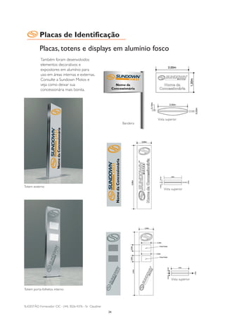 Placas de Identificação
           Placas, totens e displays em alumínio fosco
            Também foram desenvolvidos
            elementos decorativos e
            expositores em alumínio para
            uso em áreas internas e externas.
            Consulte a Sundown Motos e
            veja como deixar sua
            concessionária mais bonita.




                                                                             Vista superior
                                                                  Bandeira




Totem externo
                                                                                 Vista superior




                                                                                       Vista superior

Totem porta-folhetos interno



SUGESTÃO Fornecedor : CIC - (44) 3026-4376 - Sr. Claudinei
                                                             34
 