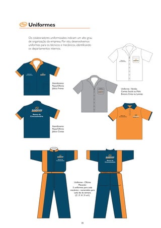 Uniformes

Os colaboradores uniformizados indicam um alto grau
de organização da empresa. Por isto, desenvolvemos
uniformes para os técnicos e mecânicos, identificando
os departamentos internos.




                   Atendimento
                   Peças/Oficina
                   Jaleco Frente                                Uniforme - Vendas
                                                                Camisa Social ou Pólo:
                                                                Branco, Cinza ou Laranja




                   Atendimento
                   Peças/Oficina
                   Jaleco Costas




                                       Uniforme - Oficina
                                             Macacão:
                                     5 uniformes para cada
                                   mecânico - numerados para
                                      cada dia da semana
                                        (2a, 3a, 4a, 5a e 6a)




                                              35
 