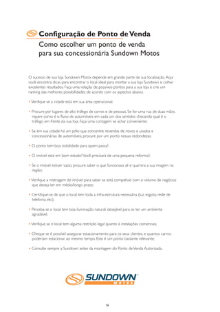 Configuração de Ponto de Venda
      Como escolher um ponto de venda
      para sua concessionária Sundown Motos


O sucesso de sua loja Sundown Motos depende em grande parte de sua localização. Aqui
você encontra dicas para encontrar o local ideal para montar a sua loja Sundown e colher
excelentes resultados. Faça uma relação de possíveis pontos para a sua loja e crie um
ranking das melhores possibilidades de acordo com os aspectos abaixo.

• Verifique se a cidade está em sua área operacional;

• Procure por lugares de alto tráfego de carros e de pessoas. Se for uma rua de duas mãos,
  repare como é o fluxo de automóveis em cada um dos sentidos checando qual é o
  tráfego em frente da sua loja. Faça uma contagem se achar conveniente;

• Se em sua cidade há um pólo que concentre revendas de novos e usados e
  concessionárias de automóveis, procure por um ponto nessas redondezas;

• O ponto tem boa visibilidade para quem passa?;

• O imóvel está em bom estado? Você precisará de uma pequena reforma?;

• Se o imóvel estiver vazio, procure saber o que funcionava ali e qual era a sua imagem na
  região;

• Verifique a metragem do imóvel para saber se está compatível com o volume de negócios
  que deseja ter em médio/longo prazo;

• Certifique-se de que o local tem toda a infra-estrutura necessária (luz, esgoto, rede de
  telefonia, etc);

• Perceba se o local tem boa iluminação natural: desejável para se ter um ambiente
  agradável;

• Verifique se o local tem alguma restrição legal quanto à instalações comerciais;

• Cheque se é possível assegurar estacionamento para os seus clientes, e quantos carros
  poderiam estacionar ao mesmo tempo. Este é um ponto bastante relevante;

• Consulte sempre a Sundown antes da montagem do Ponto de Venda Autorizada.




                                                 36
 