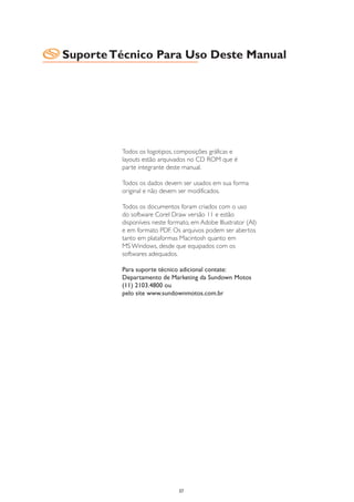 Suporte Técnico Para Uso Deste Manual




         Todos os logotipos, composições gráficas e
         layouts estão arquivados no CD ROM que é
         parte integrante deste manual.

         Todos os dados devem ser usados em sua forma
         original e não devem ser modificados.

         Todos os documentos foram criados com o uso
         do software Corel Draw versão 11 e estão
         disponíveis neste formato, em Adobe Illustrator (AI)
         e em formato PDF. Os arquivos podem ser abertos
         tanto em plataformas Macintosh quanto em
         MS Windows, desde que equipados com os
         softwares adequados.

         Para suporte técnico adicional contate:
         Departamento de Marketing da Sundown Motos
         (11) 2103.4800 ou
         pelo site www.sundownmotos.com.br




                              37
 