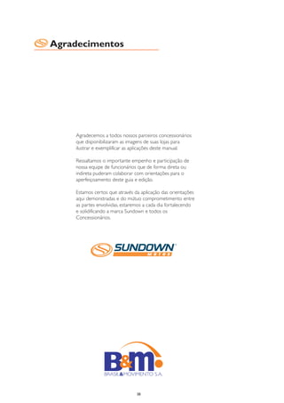 Agradecimentos




    Agradecemos a todos nossos parceiros concessionários
    que disponibilizaram as imagens de suas lojas para
    ilustrar e exemplificar as aplicações deste manual.

    Ressaltamos o importante empenho e participação de
    nossa equipe de funcionários que de forma direta ou
    indireta puderam colaborar com orientações para o
    aperfeiçoamento deste guia e edição.

    Estamos certos que através da aplicação das orientações
    aqui demonstradas e do mútuo comprometimento entre
    as partes envolvidas, estaremos a cada dia fortalecendo
    e solidificando a marca Sundown e todos os
    Concessionários.




                                38
 