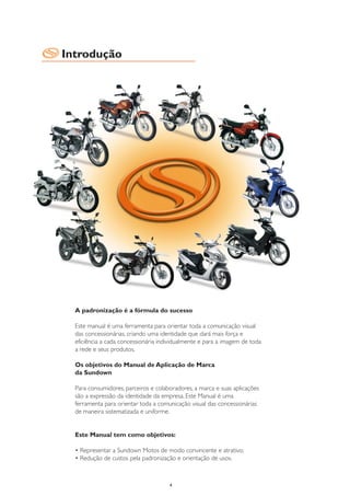 Introdução




  A padronização é a fórmula do sucesso

  Este manual é uma ferramenta para orientar toda a comunicação visual
  das concessionárias, criando uma identidade que dará mais força e
  eficiência a cada concessionária individualmente e para a imagem de toda
  a rede e seus produtos.

  Os objetivos do Manual de Aplicação de Marca
  da Sundown

  Para consumidores, parceiros e colaboradores, a marca e suas aplicações
  são a expressão da identidade da empresa. Este Manual é uma
  ferramenta para orientar toda a comunicação visual das concessionárias
  de maneira sistematizada e uniforme.


  Este Manual tem como objetivos:

  • Representar a Sundown Motos de modo convincente e atrativo;
  • Redução de custos pela padronização e orientação de usos.



                                      4
 