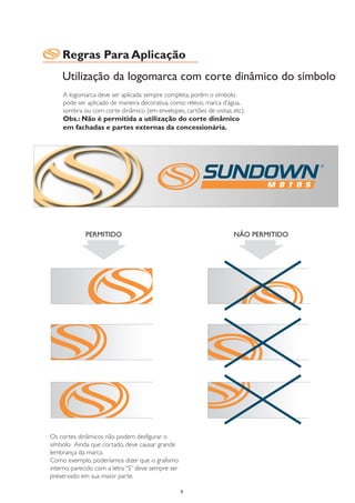 Regras Para Aplicação
    Utilização da logomarca com corte dinâmico do símbolo
    A logomarca deve ser aplicada sempre completa, porém o símbolo
    pode ser aplicado de maneira decorativa, como: relevo, marca d’água,
    sombra ou com corte dinâmico (em envelopes, cartões de visitas, etc).
    Obs.: Não é permitida a utilização do corte dinâmico
    em fachadas e partes externas da concessionária.




             PERMITIDO                                              NÃO PERMITIDO




Os cortes dinâmicos não podem desfigurar o
símbolo. Ainda que cortado, deve causar grande
lembrança da marca.
Como exemplo, poderíamos dizer que o grafismo
interno parecido com a letra “S” deve sempre ser
preservado em sua maior parte.

                                                   9
 