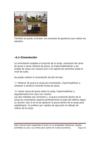 Este manual tiene registrado el texto en la propiedad intelectual. Queda
prohibido su uso y su venta para usarlo en cursos lucrativos. Página 20
También se puede contratar una empresa de geotecnia que realice los
estudios.
-4.1-Cimentación
La cimentación engloba el conjunto de la zanja, colocación de cama
de grava o sacos rellenos de grava, la impermeabilización y las
tiradas de sacos con mezcla (con o sin aporte de cemento) hasta el
nivel de suelo.
Se puede realizar la cimentación de dos formas:
-1- Rellenar de grava la zanja de cimentación, impermeabilizar y
empezar a construir (tirando líneas de saco).
-2- Llenar sacos de grava sobre la zanja, impermeabilizar y
seguidamente tirar saco con mezcla.
Los dos métodos son correctos y la grava contenida dentro de la
zanja de cimentación soporta perfectamente el peso del edificio según
su sección. Eso sí se ha de apisonar la grava dentro de la zanja para
estabilizarla. Yo prefiero por rapidez de ejecución el método de
relleno de la zanja.
 