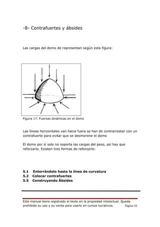 Este manual tiene registrado el texto en la propiedad intelectual. Queda
prohibido su uso y su venta para usarlo en cursos lucrativos. Página 32
-8- Contrafuertes y ábsides
Las cargas del domo de representan según esta figura:
Figura 17. Fuerzas dinámicas en el domo
Las líneas horizontales van hacia fuera se han de contrarrestar con un
contrafuerte para evitar que se desmorone el domo
El domo por sí solo no soporta las cargas del peso, así hay que
reforzarlo. Existen tres formas de reforzarlo:
5.1 Enterrándolo hasta la línea de curvatura
5.2 Colocar contrafuertes
5.5 Construyendo Ábsides
 