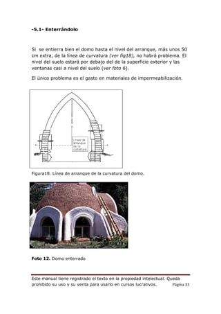 Este manual tiene registrado el texto en la propiedad intelectual. Queda
prohibido su uso y su venta para usarlo en cursos lucrativos. Página 33
-5.1- Enterrándolo
Si se entierra bien el domo hasta el nivel del arranque, más unos 50
cm extra, de la línea de curvatura (ver fig18), no habrá problema. El
nivel del suelo estará por debajo del de la superficie exterior y las
ventanas casi a nivel del suelo (ver foto 6).
El único problema es el gasto en materiales de impermeabilización.
Figura18. Línea de arranque de la curvatura del domo.
Foto 12. Domo enterrado
 