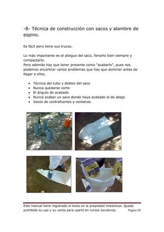 Este manual tiene registrado el texto en la propiedad intelectual. Queda
prohibido su uso y su venta para usarlo en cursos lucrativos. Página 38
-8- Técnica de construcción con sacos y alambre de
espino.
Es fácil pero tiene sus trucos.
Lo más importante es el pliegue del saco, llenarlo bien siempre y
compactarlo.
Pero además hay que tener presente como “acabarlo”, pues nos
podemos encontrar varios problemas que hay que dominar antes de
llegar a ellos.
• Técnica del tubo y doblez del saco
• Nunca quedarse corto
• El ángulo de acabado
• Nunca acabar un saco donde haya acabado el de abajo
• Sacos de contrafuertes y ventanas
 