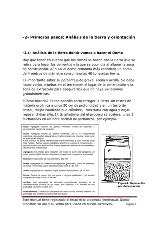 Este manual tiene registrado el texto en la propiedad intelectual. Queda
prohibido su uso y su venta para usarlo en cursos lucrativos. Página 4
-2- Primeros pasos: Análisis de la tierra y orientación
-2.1- Análisis de la tierra donde vamos a hacer el Domo
Hay que tener en cuenta que los domos se hacen con la tierra que se
retira para hacer los cimientos y la que se acumula al allanar la zona
de construcción. Aún así el domo demanda más cantidad; un domo
de 4 metros de diámetro consume unas 40 toneladas tierra.
Es importante saber su porcentaje de grava, arena y arcilla. Se debe
hacer varias pruebas en el terreno en el lugar de la cimentación y la
zona de extracción para asegurarnos que no haya variaciones
granulométricas.
¿Cómo hacerlo? Es tan sencillo como recoger la tierra sin restos de
materia orgánica a unos 30 cm de profundidad y en un tarro de
cristal, mejor cuadrado que cilíndrico, mezclarla con agua y dejar
reposar 3 días (Fig.1). Si añadimos sal el proceso se acelera, unas 3
cucharadas en un bote normal de garbanzos, por ejemplo.
Figura1. Separación
por decantación
 