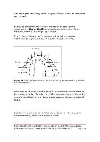 Este manual tiene registrado el texto en la propiedad intelectual. Queda
prohibido su uso y su venta para usarlo en cursos lucrativos. Página 42
-9- Principio del arco; análisis geométrico y funcionamiento
estructural
El arco es el elemento estructural elemental en este tipo de
construcción. Nader Khalili, el fundador de esta técnica, lo ha
basado todo en este principio estructural.
El arco desvía las fuerzas de la gravedad hacia los costados
distribuyendo la presión hacia dos puntos en lugar de uno.
Figura 17. Principio físico del arco. Deriva la acción de las fuerzas de la gravedad
hacia los costados.
Bien, esto es la explicación del porqué dimensionar contrafuertes en
las puertas y de la colocación de moldes para puertas y ventanas. Así
cómo la posibilidad que un domo pueda cerrarse sin que se caiga el
techo.
En estas fotos, este arco con ladrillos está unido solo con tierra y piedras
nada de cemento, ¡no se cae al retirar el molde!
 