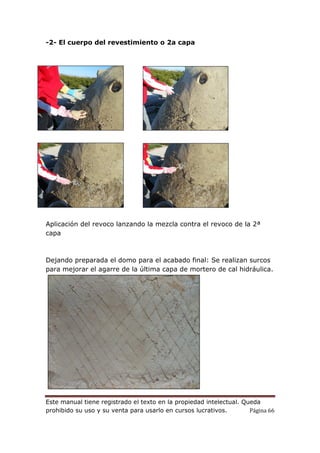 Este manual tiene registrado el texto en la propiedad intelectual. Queda
prohibido su uso y su venta para usarlo en cursos lucrativos. Página 66
-2- El cuerpo del revestimiento o 2a capa
Aplicación del revoco lanzando la mezcla contra el revoco de la 2ª
capa
Dejando preparada el domo para el acabado final: Se realizan surcos
para mejorar el agarre de la última capa de mortero de cal hidráulica.
 
