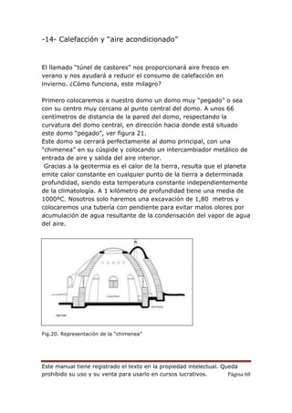 Este manual tiene registrado el texto en la propiedad intelectual. Queda
prohibido su uso y su venta para usarlo en cursos lucrativos. Página 68
-14- Calefacción y “aire acondicionado”
El llamado “túnel de castores” nos proporcionará aire fresco en
verano y nos ayudará a reducir el consumo de calefacción en
invierno. ¿Cómo funciona, este milagro?
Primero colocaremos a nuestro domo un domo muy “pegado” o sea
con su centro muy cercano al punto central del domo. A unos 66
centímetros de distancia de la pared del domo, respectando la
curvatura del domo central, en dirección hacia donde está situado
este domo “pegado”, ver figura 21.
Este domo se cerrará perfectamente al domo principal, con una
“chimenea” en su cúspide y colocando un intercambiador metálico de
entrada de aire y salida del aire interior.
Gracias a la geotermia es el calor de la tierra, resulta que el planeta
emite calor constante en cualquier punto de la tierra a determinada
profundidad, siendo esta temperatura constante independientemente
de la climatología. A 1 kilómetro de profundidad tiene una media de
1000ºC. Nosotros solo haremos una excavación de 1,80 metros y
colocaremos una tubería con pendiente para evitar malos olores por
acumulación de agua resultante de la condensación del vapor de agua
del aire.
Fig.20. Representación de la “chimenea”
 