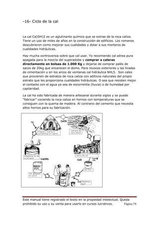 Este manual tiene registrado el texto en la propiedad intelectual. Queda
prohibido su uso y su venta para usarlo en cursos lucrativos. Página 74
-16- Ciclo de la cal
La cal Ca(OH)2 es un aglutinante químico que se extrae de la roca caliza.
Tiene un uso de miles de años en la construcción de edificios. Los romanos
descubrieron como mejorar sus cualidades y dotar a sus morteros de
cualidades hidráulicas.
Hay mucha controversia sobre que cal usar. Yo recomiendo cal aérea pura
apagada para la mezcla del superadobe y comprar a caleras
directamente en bolsas de 1.000 Kg y dejarse de comprar palés de
sacos de 20kg que encarecen el domo. Para revocos exteriores y las tiradas
de cimentación y en los arcos de ventanas cal hidráulica NHL5. Son cales
que provienen de estratos de roca caliza con aditivos naturales del propio
estrato que les proporciona cualidades hidráulicas. O sea que resisten mejor
el contacto con el agua ya sea de escorrentía (lluvia) o de humedad por
capilaridad.
La cal ha sido fabricada de manera artesanal durante siglos y se puede
“fabricar” cociendo la roca caliza en hornos con temperaturas que se
consiguen con la quema de madera. Al contrario del cemento que necesita
altos hornos para su fabricación.
 