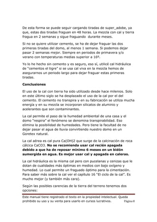 Este manual tiene registrado el texto en la propiedad intelectual. Queda
prohibido su uso y su venta para usarlo en cursos lucrativos. Página 8
De esta forma se puede seguir cargando tiradas de super_adobe, ya
que, estas dos tiradas fraguan en 48 horas. La mezcla con cal y tierra
fragua en 2 semanas y sigue fraguando durante meses.
Si no se quiere utilizar cemento, se ha de dejar fraguar las dos
primeras tiradas del domo, al menos 1 semana. Si podemos dejar
pasar 2 semanas mejor. Siempre en periodos de primavera y/o
verano con temperaturas medias superior a 16º.
Yo lo he hecho sin cemento y es seguro, eso sí, utilicé cal hidráulica
de “cementos el tigre” si se usa cal viva en la mezcla hemos de
asegurarnos un periodo largo para dejar fraguar estas primeras
tiradas.
Conclusiones
El uso de la cal con tierra ha sido utilizado desde hace milenios. Solo
en este último siglo se ha desplazado el uso de la cal por el del
cemento. El cemento no transpira y en su fabricación se utiliza mucha
energía y en su mezcla se incorporan silicatos de aluminio y
acelerantes que son contaminantes.
La cal permite el paso de la humedad ambiental de una casa y el
domo “respira” el fenómeno se denomina transpirabilidad. Eso
elimina la posibilidad de humedades. Pero tiene la facultad de no
dejar pasar el agua de lluvia convirtiendo nuestro domo en un
Goretex natural.
La cal aérea es cal pura Ca(OH)2 que surge de la calcinación de roca
cálcica CaCO3. No se recomienda usar cal recién apagada
debido a que ha de reposar mínimo 6 meses en un bidón
sumergida en agua. Es mejor usar cal y apagada en caleras.
La cal hidráulica es la misma cal pero con pucelanas y cenizas que le
dotan de cualidades más óptimas en medios con bajo oxígeno y
humedad. Lo cual permite un fraguado óptimo para la cimentación.
Para saber más sobre la cal ver el capítulo 16 “El ciclo de la cal”. Es
mucho mejor (y también más cara).
Según las posibles carencias de la tierra del terreno tenemos dos
opciones:
 