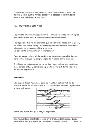 Este manual tiene registrado el texto en la propiedad intelectual. Queda
prohibido su uso y su venta para usarlo en cursos lucrativos. Página 56
Creo que es una buena idea, tener en cuenta que el revoco aislará la
madera y no se pudrirá ni nada parecido, el acabado y atornillado de
marcos será más eficaz y más fácil.
-11- Doble piso con vigas
Hay mucha altura en nuestro domo ¿por qué no utilizarla cómo piso
dormitorio o estudio? Y como observatorio de estrellas?
Hay apasionados de las estrellas que se volverían locos con algo así,
un domo con doble piso y una claraboya esférica donde colocar su
telescopio en invierno y abierta en verano.
¿O colocar la cama justo en la claraboya?
Pues se puede, el uso de la madera no es necesario en los domos
pero se ha ensayado y acepta vigas de madera convencionales.
El método es más complejo, elevar las vigas, colocarlas, escaleras,
etc… parece arduo y complicado pero la forma del domo nos va a
ayudar en el proceso.
Escaleras
¿De superadobe? Podemos, pero es más fácil colocar tablas de
madera, después las reforzamos con columnas clavadas y fijadas en
la base del suelo.
Poner una barandilla para mayor seguridad.
 