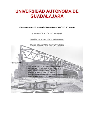 UNIVERSIDAD AUTONOMA DE
GUADALAJARA
ESPECIALIDAD EN ADMINISTRACION DE PROYECTO Y OBRA
SUPERVISION Y CONTROL DE OBRA
MANUAL DE SUPERVISION – AUDITORIO
REVISA: ARQ. HECTOR CUEVAS TORNELL
PRESENTAN:
ARQ. BARJAU AGUILAR LOYDA FERNANDA
ING. BRENEZ MANCILLA JOSE ARMANDO
ING. CASILLAS SOTO LUIS DAVID
ING. PALACIOS ALFARO EDUARDO
ING. RAMOS MANZANEDO GUSTAVO EDUARDO
ING. CABRERA SANTOS CARLOS
 