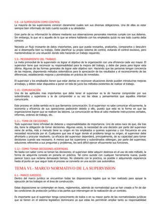 5.8.- LA SUPERVISION COMO CONTROL
La mayoría de los supervisores conocen claramente cuales son sus diversas obligaciones. Una de ellas es estar
siempre bien informado de todo cuanto sucede a su alrededor.
Gran parte de su información la obtiene mediante sus observaciones personales mientras cumple con sus deberes.
Sin embargo, lo que ve o aquello de lo que se entera hablando con los empleados quizá no sea todo cuanto deba
conocer.
Necesita un flujo incesante de datos importantes, para que pueda revisarlos, analizarlos, compararlos y descubrir
así si desempeña bien su trabajo. Debe planificar su propio sistema de control, evitando el control excesivo, pero
manteniéndose en una situación donde este haciendo un trabajo requerido.
5.9.- MEJORAMIENTO DEL TRABAJO
La meta primordial de la supervisión es lograr el objetivo de la organización con una eficiencia cada vez mayor. El
supervisor tiene que reconocer su responsabilidad para la mejora del trabajo, y debe dar pasos para lograr esta
última. Algunas de las formas generales de lograr este objetivo son: Haciendo que las personas tengan conciencia
de las mejoras, disponiendo métodos sistemáticos para la apreciación de los resultados y el reconocimiento de las
diferencias; estableciendo mejoras y poniéndolas en práctica de inmediato.
El supervisor y los empleados tienen que estar alertas en reconocer situaciones donde pueden introducirse mejoras
al trabajo, y deben estar dispuestos a poner en tela de juicio los métodos existentes de realizar el trabajo.
5.10.- COMUNICACIÓN
Una de las aptitudes mas importantes que debe tener el supervisor es la de hacerse comprender por sus
subordinados y superiores y la de comprender a su vez las ideas y pensamientos que aquellos intentan
comunicarle.
Este proceso en doble sentido es lo que llamamos comunicación. Si el supervisor no sabe comunicar eficazmente, la
economía y eficiencia de sus operaciones padecerán debido a ello, puesto que esta es la forma en que las
organizaciones logran que se realicen las labores. La comunicación se lleva al cabo mediante instrucciones verbales,
informes, ordenes de trabajo, etc.
5.11.- TOMA DE DECISIONES
Todo supervisor tiene infinidad de deberes y responsabilidades de importancia. Uno de estos nace de que, día tras
día, tiene la obligación de tomar decisiones. Algunas veces, la necesidad de una decisión por parte del supervisor
viene de arriba, más a menudo tiene su origen en los empleados a quienes supervisa y con frecuencia en una
necesidad reconocida por el. Cualquiera que sea el lugar donde el problema tenga su origen, el supervisor debe
afrontarlo y procurar resolverlo. La eficacia del supervisor dependerá, principalmente, de su capacidad para tomar
decisiones cuando sea necesario. A menos que los superiores y subordinados obtengan, por parte del supervisor,
soluciones referentes a sus preguntas y problemas, les será difícil ejercer eficazmente sus funciones.
5.12.- COMO TOMAR DECISIONES ACERTADAS
No basta con saber como se toman las decisiones; el supervisor debe adquirir destreza en el uso de este método, la
forma de adquirirla consiste en ponerla en práctica. Tal como sucede con cualquier herramienta nueva, puede
parecer tosco que reclama demasiado tiempo. No obstante con la practica, es posible ir adquiriendo experiencia
hasta el punto en que seguir todo el proceso se convierte en una acción casi automática.
TEMA VI.- MARCO NORMATIVO DE LA SUPERVISION
6.1.- MARCO JURIDICO.
Dentro del marco jurídico se encuentran todas las disposiciones legales que se han realizado para apoyar la
ejecución de los trabajos en el área de construcción.
Estas disposiciones se contemplan en leyes, reglamentos, además de normatividad que se han creado a fin de dar
las condiciones de protección jurídica a las partes que intervengan en la realización de un contrato.
Es importante que el supervisor tenga conocimiento de todos o en su mayor parte de las normatividades jurídicas
que se tienen en el sistema legislativo dominicano ya que estas les permitirán ampliar tanto su responsabilidad
 